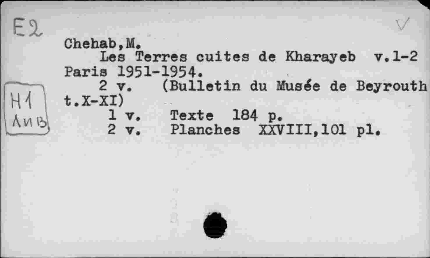 ﻿Єї
Chehab , М.
Les Terres cuites de Kharayeb v. 1-2 Paris 1951-1954.
2 v. (Bulletin du Musée de Beyrouth t.X-XI)
1	v.	Texte 184 p.
2	v.	Planches XXVIII,101 pl.